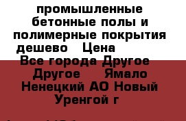 промышленные бетонные полы и полимерные покрытия дешево › Цена ­ 1 008 - Все города Другое » Другое   . Ямало-Ненецкий АО,Новый Уренгой г.